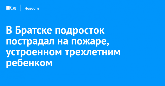 В Братске подросток пострадал на пожаре, устроенном трехлетним ребенком