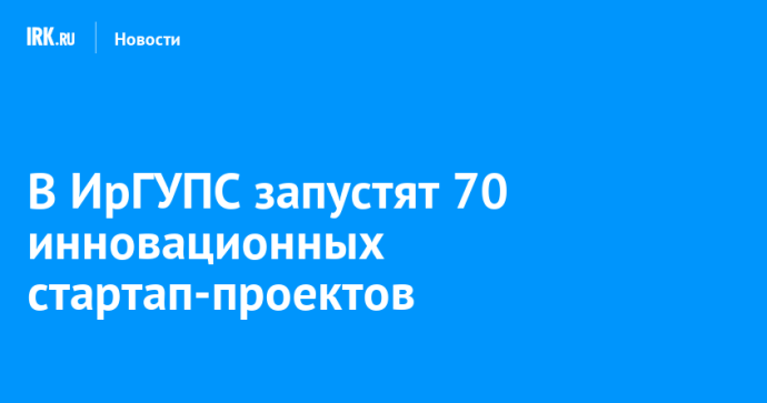 В ИрГУПС запустят 70 инновационных стартап-проектов