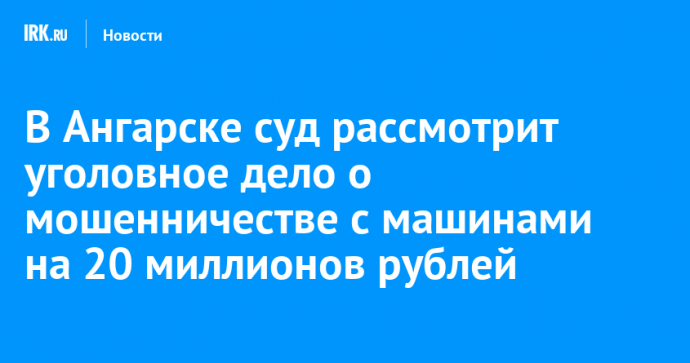 В Ангарске суд рассмотрит уголовное дело о мошенничестве с машинами на 20 миллионов рублей