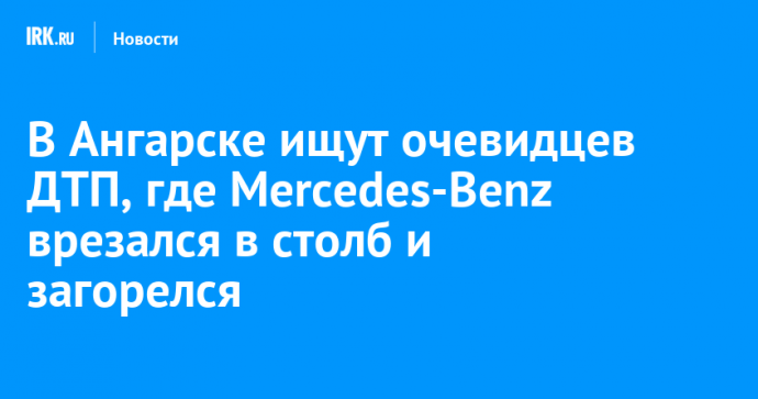 В Ангарске ищут очевидцев ДТП, где Mercedes-Benz врезался в столб и загорелся