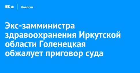 Экс-замминистра здравоохранения Иркутской области Голенецкая обжалует приговор суда