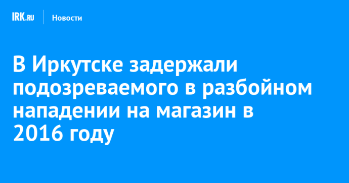 В Иркутске задержали подозреваемого в разбойном нападении на магазин в 2016 году