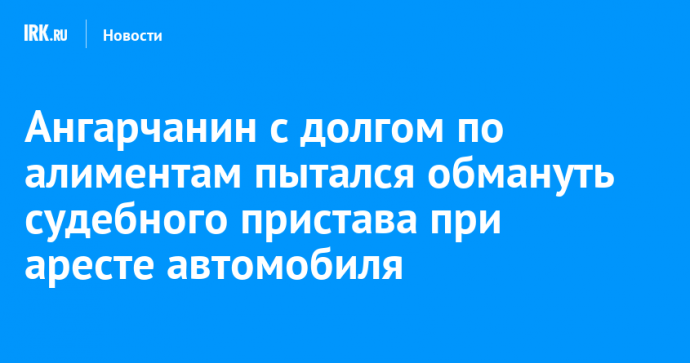 Ангарчанин с долгом по алиментам пытался обмануть судебного пристава при аресте автомобиля
