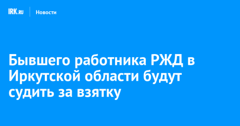 Бывшего работника РЖД в Иркутской области будут судить за взятку