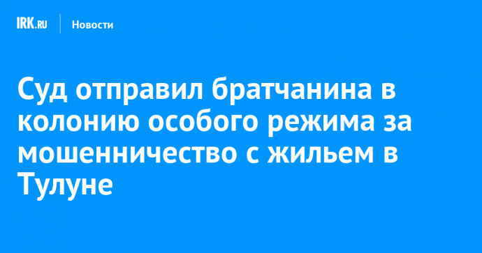 Суд отправил братчанина в колонию особого режима за мошенничество с жильем в Тулуне