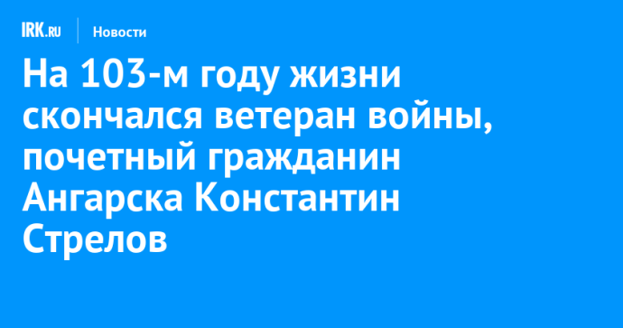 На 103-м году жизни скончался ветеран войны, почетный гражданин Ангарска Константин Стрелов