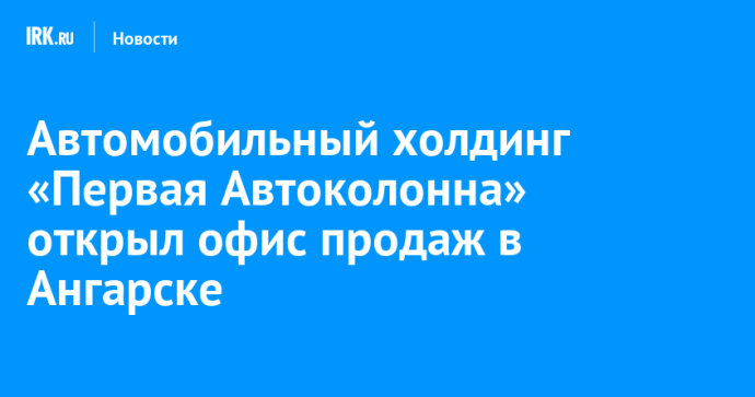Автомобильный холдинг «Первая Автоколонна» открыл офис продаж в Ангарске Автомобильный холдинг «Первая Автоколонна» открыл офис продаж в Ангарске