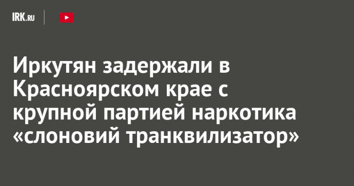 Иркутян задержали в Красноярском крае с крупной партией наркотика «слоновий транквилизатор»
