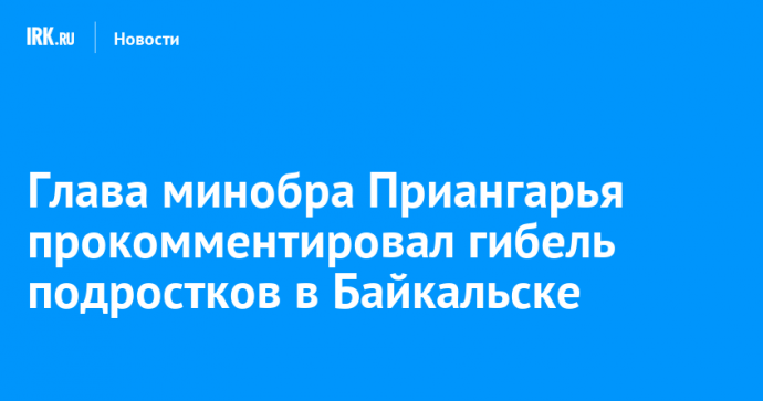 Глава минобра Приангарья прокомментировал гибель подростков в Байкальске