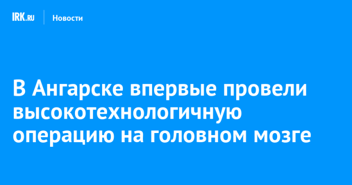 В Ангарске впервые провели высокотехнологичную операцию на головном мозге
