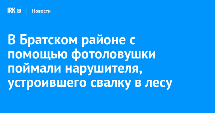 В Братском районе с помощью фотоловушки поймали нарушителя, устроившего свалку в лесу