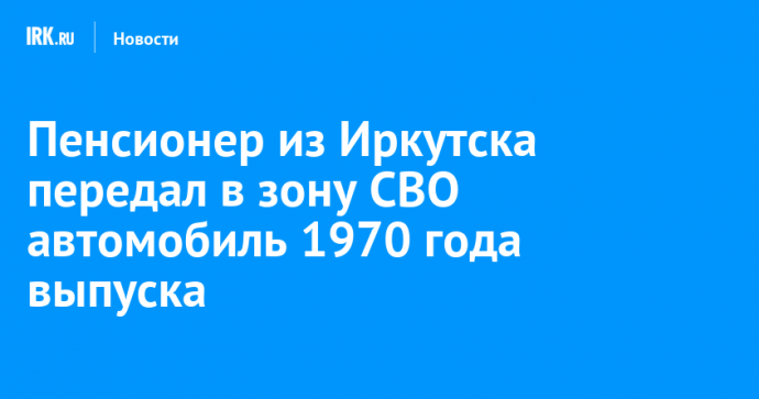 Пенсионер из Иркутска передал в зону СВО автомобиль 1970 года выпуска