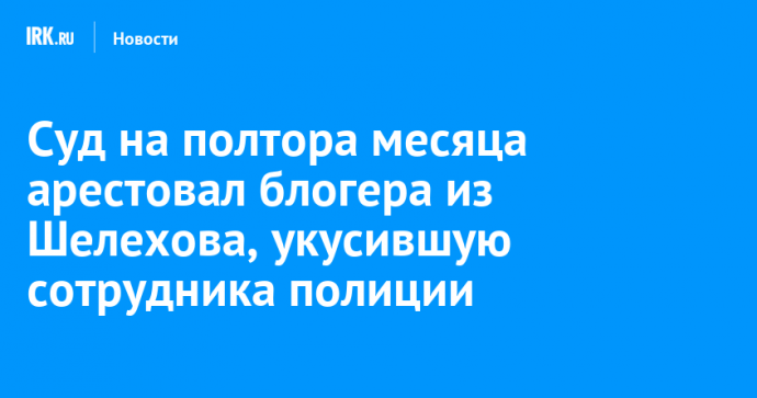 Суд на полтора месяца арестовал блогера из Шелехова, укусившую сотрудника полиции