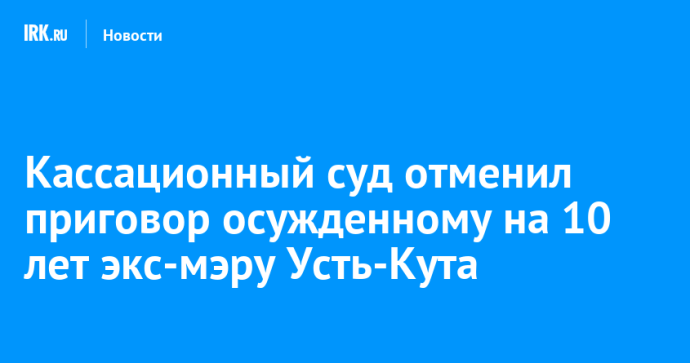 Кассационный суд отменил приговор осужденному на 10 лет экс-мэру Усть-Кута