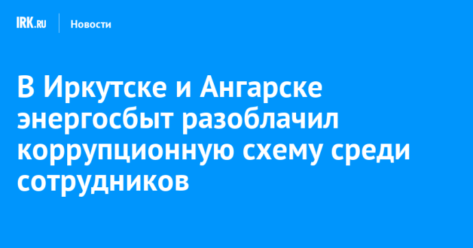 В Иркутске и Ангарске энергосбыт разоблачил коррупционную схему среди сотрудников