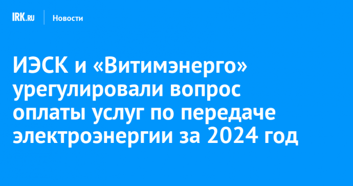 ИЭСК и «Витимэнерго» урегулировали вопрос оплаты услуг по передаче электроэнергии за 2024 год