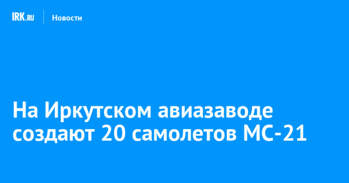 На Иркутском авиазаводе создают 20 самолетов МС-21
