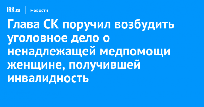 Глава СК поручил возбудить уголовное дело о ненадлежащей медпомощи жительнице Черемхово, получившей инвалидность