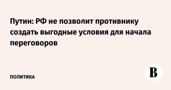 Путин: РФ не позволит противнику создать выгодные условия для начала переговоров Путин: РФ не позволит противнику создать выгодные условия для начала переговоров