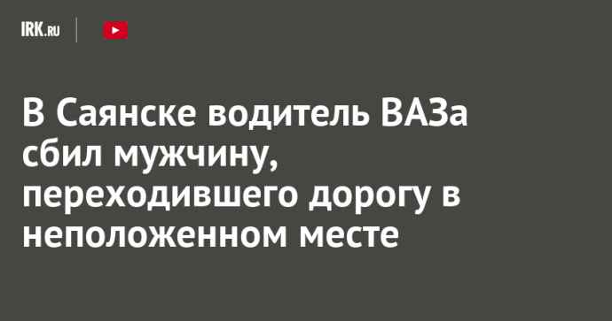 В Саянске водитель ВАЗа сбил мужчину, переходившего дорогу в неположенном месте