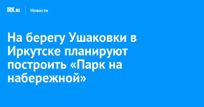 На берегу Ушаковки в Иркутске планируют построить «Парк на набережной»