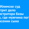 В Усть-Илимске суд рассмотрит дело администратора базы отдыха, где мужчина погиб при спасении сына