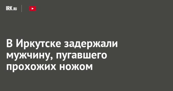 В Иркутске задержали мужчину, пугавшего прохожих ножом