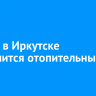 12 мая в Иркутске завершится отопительный сезон