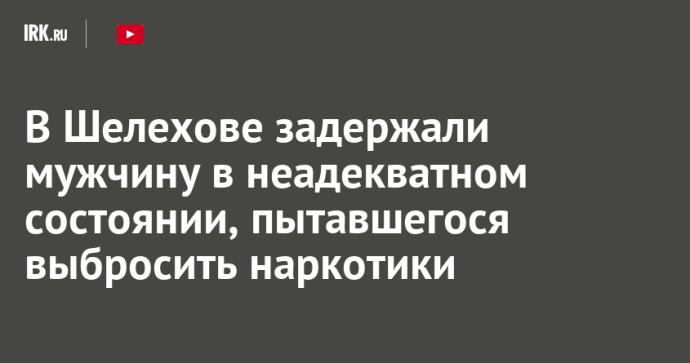В Шелехове задержали мужчину в неадекватном состоянии, пытавшегося выбросить наркотики