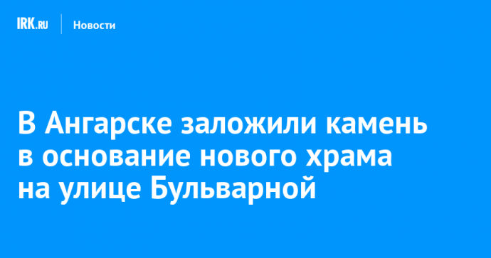 В Ангарске заложили камень в основание нового храма на улице Бульварной