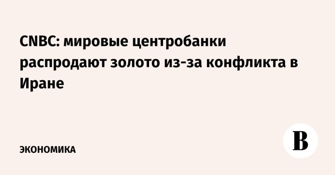 CNBC: мировые центробанки распродают золото из-за конфликта в Иране