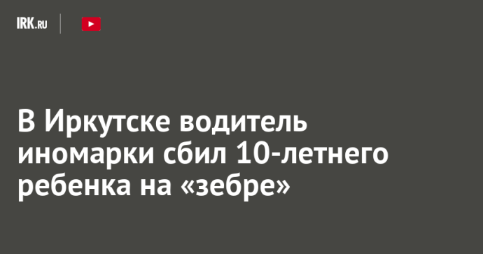 В Иркутске водитель иномарки сбил 10-летнего ребенка на «зебре»