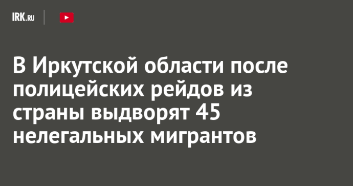 В Иркутской области после полицейских рейдов из страны выдворят 45 нелегальных мигрантов