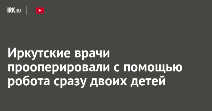 Иркутские врачи прооперировали с помощью робота сразу двоих детей