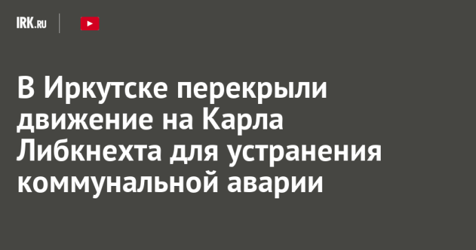 В Иркутске перекрыли движение на Карла Либкнехта для устранения коммунальной аварии