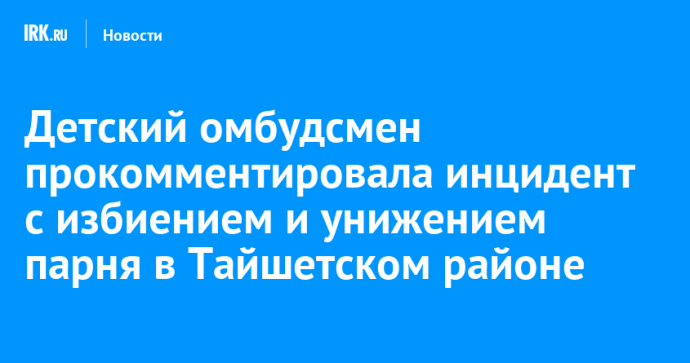 Детский омбудсмен прокомментировала инцидент с избиением и унижением парня в Тайшетском районе