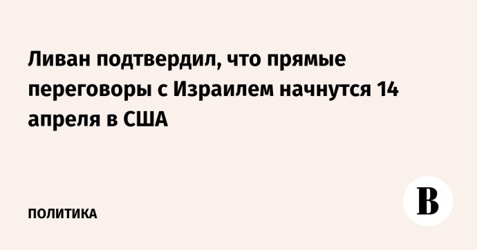 Ливан подтвердил, что прямые переговоры с Израилем начнутся 14 апреля в США Ливан подтвердил, что прямые переговоры с Израилем начнутся 14 апреля в США