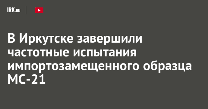 В Иркутске завершили частотные испытания импортозамещенного образца МС-21