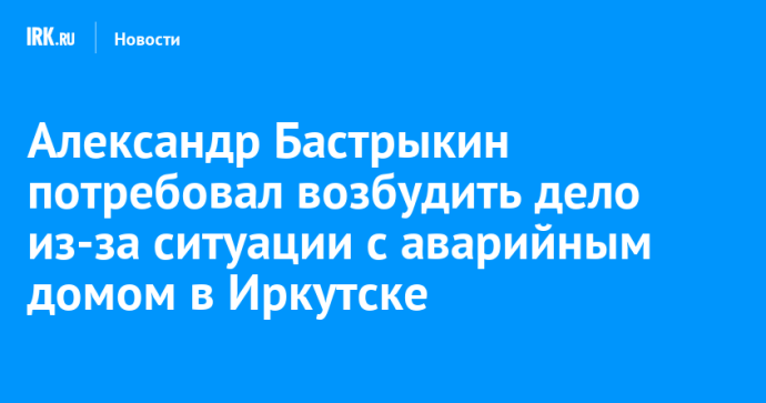 Александр Бастрыкин потребовал возбудить дело из-за ситуации с аварийным домом в Иркутске