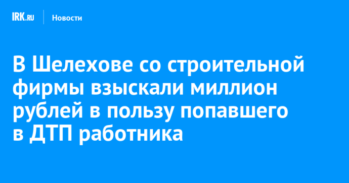 В Шелехове со строительной фирмы взыскали миллион рублей в пользу попавшего в ДТП работника