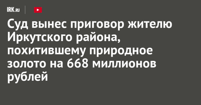Суд вынес приговор жителю Иркутского района, похитившему природное золото на 668 миллионов рублей