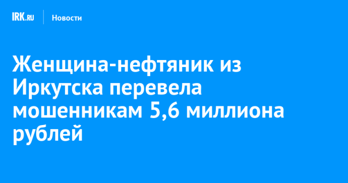Женщина-нефтяник из Иркутска перевела мошенникам 5,6 миллиона рублей