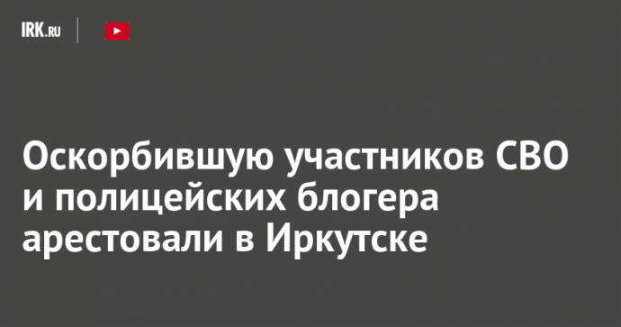 Оскорбившую участников СВО и полицейских блогера арестовали в Иркутске