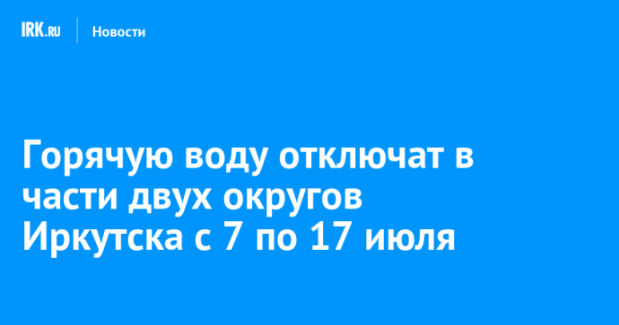 Горячую воду отключат в части двух округов Иркутска с 7 по 17 июля