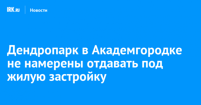 Дендропарк в Академгородке не намерены отдавать под жилую застройку
