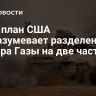 СМИ: план США подразумевает разделение сектора Газы на две части