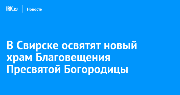 В Свирске освятят новый храм Благовещения Пресвятой Богородицы