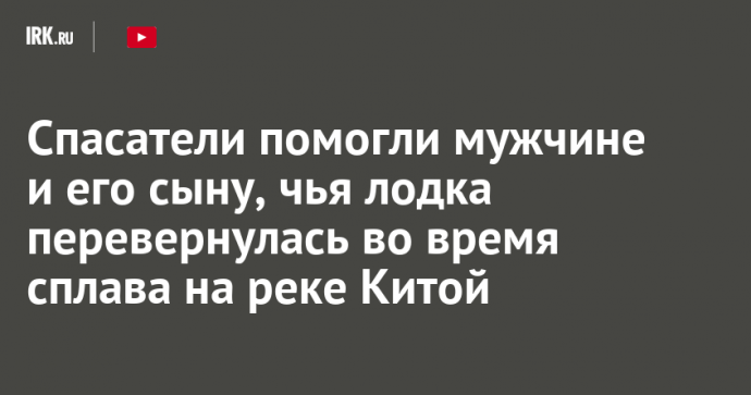 Спасатели помогли мужчине и его сыну, чья лодка перевернулась во время сплава на реке Китой