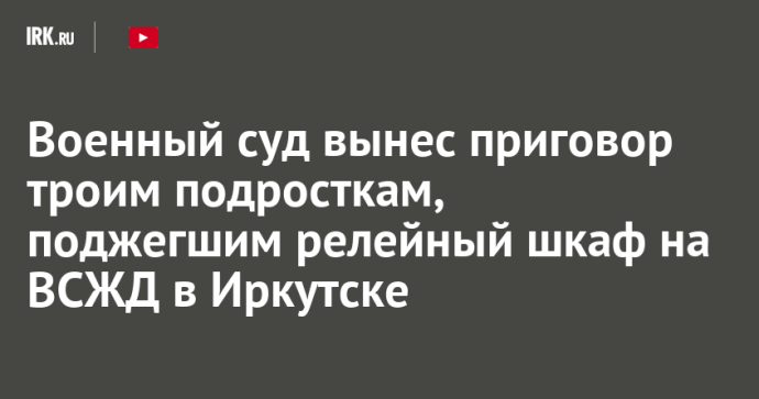 Военный суд вынес приговор троим подросткам, поджегшим релейный шкаф на ВСЖД в Иркутске