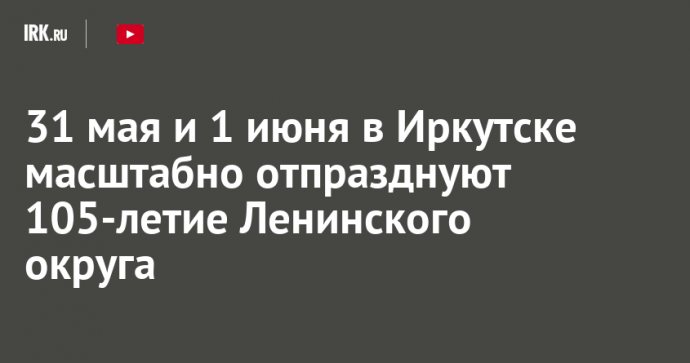 31 мая и 1 июня в Иркутске масштабно отпразднуют 105-летие Ленинского округа